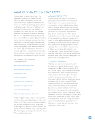 11
Funding rates, or funding factors, are the
individual components of the self-funded
plan cost. These components include the
administrative fees, stop loss and an expected
claims amount. For budgeting purposes, these
funding factors are often converted to a more
traditional “premium rate” that is called an
equivalent rate. These look like fully insured
premiums but should also generate a budget
that is in line with the cost that you would get
when using the funding factors. Equivalent rates
are not premiums because premium connotes
the transfer of risk and in a self-funded model
there is no transfer of risk unless the stop loss
carrier is engaged to cover the risk of the high
cost claims. Equivalent rates are developed
annually to provide a calculated estimate of the
claims projection, administrative fees and other
plan expenses anticipated during the plan year.
The equivalent rates contain the
following elements:
Medical and prescription claims
Medical trend assumptions
Administrative fees
Stop Loss premium
Plan design risk adjustments
Age/sex or risk adjustments
Claim fluctuation margin
Other plan expenses (taxes, fees, etc.)
Medical and prescription claims are costs that
are incurred as covered participants in the plan
access care. These costs increase annually with
typical medical and prescription drug costs
increasing 7-10%. Medical claims comprise the
largest portion of medical costs - typically about
80%. Prescription costs typically comprise about
20% of total medical costs.
ADMINISTRATIVE FEES
Administrative fees are paid to the third-
party administrator, administrative service
organization, or insurance company that
manages the network, adjudicates and pays
claims. A typical administrative fee can cost
an employer $25 to $75 dollars per employee
per month. Such costs are dependent on
plan design complexity, size of the group,
and whether or not other services are loaded
in, such as wellness, disease management,
vision, or other additional benefits. Traditional
insurance carriers usually charge higher fees
than independent third party administrators.
Typically these administrative fees increase
2-5% per year and can be negotiated over
multiple years. Larger groups have the most
leverage in securing multi-year arrangements
because of the large number of employees and
participants in their population. 	
STOP LOSS PREMIUM
The stop loss premium is also included in
the equivalent rates and can typically range
anywhere from $40 for an individual to $180
for a family. Higher stop loss attachment levels
have lower rates. These stop loss premium
costs increase at a much higher rate than
underlying medical trends because of the
leveraging effect of the high attachment levels.
Increases may be in the range of 15-20%
depending on the size and experience of the
group. The increases are often moderated
by increasing stop loss attachment levels.
Sometimes stop loss carriers will have a cap
on increases as they spread the risk out over a
large pool of insured participants. Carriers with
these types of rate caps in place protect their
customers from large rate swings and foster
customer loyalty through good years when
claims are running low, and bad years when
claims are running high.
WHAT IS IN AN EQUIVALENT RATE?
 