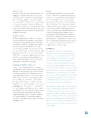 15
CASH FLOW
As claims fluctuate from month-to-month, the
employer covers the costs of claims typically
on a weekly basis. The administrator will draw
down funds out of a bank account funded by
the employer. For the high dollar claims that go
to stop loss coverage, there can be a delay on
reimbursements back to the employer while the
claim is processed, eligibility verified, and proof
of coverage issues are resolved. This can strain
employer cash flows.
COMPLIANCE
A self-funded employer needs to be aware of
the compliance issues related to self-funding,
including the requirement to file a form 5500
and related schedules, comply with the Mental
Health Parity Act and additional laws and
requirements of ERISA, and most importantly
the new requirements under the ACA that apply
equally to fully funded and self-insured plans.
All of these new issues and administrative tasks
should be identified and addressed before or
during the implementation of the self-funded
plan so as to prevent any surprises.
FIDUCIARY RESPONSIBILITY
Under a self-insured model, the employer
now bears the sole responsibility to ultimately
approve or deny claims. This includes claims
that have been appealed. This responsibility,
however, can and should be outsourced to the
TPA, ASO, or insurance company paying the
claims. This may prevent the employer from
being exposed to lawsuits or falling into the
trap of becoming the required medical reviewer
on all appealed claims. If the employer starts
to make exceptions and approve some claims,
but not others, it could open them up to claims
that they arbitrarily and capriciously cover
certain appealed claims, an explicit violation
of a fiduciary’s duties. By outsourcing this
function to the administrator, these liabilities
may be avoided.
HIPAA
Another area of significant liability for self-
insured employers has to do with the receipt,
storage and transmittal of protected health
information (PHI). A self-insured employer
has access to claims information that can be
identifiable down to the individual employee
and dependent level. Access to this information
must be controlled, limited and monitored
under strict policies and procedures outlined
in the HIPAA regulations. Release of such
information, both accidental and deliberate,
are subject to fines and penalties under the
law. Employers are well advised to familiarize
themselves with these regulations and make
the appropriate adjustments in their policies
and procedures to fully comply.
SUMMARY
AS AN EMPLOYER BEGINS TO CONSIDER THE
PROS AND CONS OF SELF-FUNDING, THERE ARE
MANY ISSUES TO CONSIDER. FOR AN EMPLOYER
THAT USES A FULLY INSURED MODEL, A CHANGE
TO SELF-FUNDING REQUIRES CHANGES TO
ACCOUNTING, BANKING, AND ADMINISTRATIVE
PROCESSES. IT ALSO REQUIRES EXPERTISE THAT
MAY NOT BE READILY AVAILABLE IN-HOUSE, SUCH AS
ACTUARIAL SUPPORT, CONSULTING ADVICE, VENDOR
MONITORING, AND DATA ANALYSIS. ALL OF THESE
SERVICES WILL REQUIRE ADDITIONAL EXPENSE, BUT
THE SAVINGS AND BENEFITS OF SELF-FUNDING,
SOME IMMEDIATE AND OTHERS LONG-TERM, FAR
OUTWEIGH THE COST OF THESE SERVICES.
ONCE AN EMPLOYER HAS MADE THE CONVERSION
TO SELF-FUNDING, THEY CAN ACHIEVE SAVINGS
DEPENDING ON ACTUAL CLAIMS AND FEES. SELF-
INSURANCE REMAINS A POWERFUL WEAPON IN THE
WAR ON GROWING BENEFIT COSTS. EMPLOYERS WHO
MAKE THE CHANGE CAN REAP IMMEDIATE BENEFITS
AND AVOID, OR AT LEAST SLOW DOWN, SOME OF THE
SIGNIFICANT AND INEVITABLE COST INCREASES ON
THE HORIZON.
 