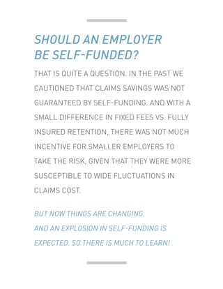 THAT IS QUITE A QUESTION. IN THE PAST WE
CAUTIONED THAT CLAIMS SAVINGS WAS NOT
GUARANTEED BY SELF-FUNDING. AND WITH A
SMALL DIFFERENCE IN FIXED FEES VS. FULLY
INSURED RETENTION, THERE WAS NOT MUCH
INCENTIVE FOR SMALLER EMPLOYERS TO
TAKE THE RISK, GIVEN THAT THEY WERE MORE
SUSCEPTIBLE TO WIDE FLUCTUATIONS IN
CLAIMS COST.
BUT NOW THINGS ARE CHANGING.
AND AN EXPLOSION IN SELF-FUNDING IS
EXPECTED. SO THERE IS MUCH TO LEARN!
SHOULD AN EMPLOYER
BE SELF-FUNDED?
 