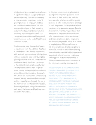 U.S. business faces competitive challenges
in a global market, as a larger and larger
piece of operating capital is pulled away
to cover employee health care costs. A
growing number of employers find that
the cost of their health care is the third
most significant cost in their operating
budget behind salary and materials. It is
becoming increasingly difficult for U.S.
companies to remain competitive against
foreign business as the cost of health care
continues to grow.
Employers now have thousands of pages
of regulations from the ACA that they have
to contend with. This wave of regulations
adds a significant compliance liability along
with new taxes and fees, contributing to a
growing administrative and cost burden for
employers. A very significant component
of the ACA will reach employers of under
100 employees over the next couple of
years, barring some politically unforeseen
action. When implemented on January 1,
2016, there will no longer be a relationship
between the risk elements of an employer
and the rates charged. Instead, the age of
the member will be what determines cost.
And the age range is being compressed in
such a way that young and healthy groups
will be hit the hardest.
In this new environment, employers are
asking some important questions about
the future of their health care plan and
even question whether or not they should
continue to offer health insurance coverage
to their employees. Our Pay or Play exhibit
continues to be a popular request. Despite
this interest, recent surveys indicate that
a majority of employers will continue to
offer health insurance in order to attract
and retain employees. Some employers
are reducing employees’ hours in an effort
to stay below the 30 hour definition of
full-time employees. Employers opting to
eliminate, reduce or refrain from offering
health insurance will be subject to penalties
associated with not covering employees,
offering plans that are unaffordable, or
failing to meet the minimum value test or
the minimum essential coverage test.
THE BOTTOM LINE IS THAT EMPLOYERS ARE
LOOKING EVERYWHERE TO CONTROL COSTS.
FOR AN EMPLOYER OFFERING A FULLY-
INSURED PLAN, A PRIME OPPORTUNITY
TO DECREASE COSTS MAY BE FOUND BY
CONSIDERING SELF-FUNDING. ESPECIALLY
THOSE THAT ARE GOING TO BE HIT THE
HARDEST BY THE MODIFIED COMMUNITY
RATING RULES. BY SELF-FUNDING, EMPLOYERS
CAN ACHIEVE SAVINGS OF 8% TO 10% BY
AVOIDING CERTAIN TAXES AND CARRIER FEES.
ADD TO THAT LOWER CLAIMS COST BASED ON
PRE-ACA UNDERWRITING (WHICH IS MORE
ACCURATE), AND THE MARKET IS RIPE FOR
A BIG WAVE OF SELF-FUNDING.
3
 