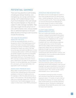There are many benefits to self-funding
including plan design flexibility, cost
transparency, tax savings and retention
savings. Self-funded employers have
much more flexibility in their plan design
than insured employers as they are not
subject to state coverage mandates. They
also have insight into the actual cost of
care, administrative costs, and any loaded
fees or additional expenses to the plan.
Other benefits of moving to self-insurance
include the following:
THE HEALTH INSURANCE
INDUSTRY TAX (HIT)
A new tax imposed by the ACA, the HIT is
designed to return to the federal government
some of the health insurance industry gains
(increased enrollment and federal subsidies)
achieved from health care reform. The total
annual fee was estimated to be $8 billion in 2014,
increasing to $14.3 billion in 2018, and indexed to
the growth of health care premiums thereafter.
Beginning in 2014, this fee was added to the
insured plan premiums. The tax was 2.47% in
2014, and may increase to 3% to 4% in future
years. Health plans are liable for the payment of
this fee. It is not tax deductible, which increases
the cost impact, and most importantly is not
applicable to self-insured plans.
AVOID STATE PREMIUM TAXES
Many states include a premium tax on health
insurers that is passed along to fully insured
employers in the form of higher premiums.
For example, in Ohio the state premium tax is
about 1.7% of premium. The tax varies state to
state, but on average ranges from 1.5% to 3%
of premiums. Self-funded employers are not
subject to these taxes under ERISA preemption.
AVOID RISK AND RESERVE FEES
All health insurers include expenses loaded in
their fully insured premiums for new business
sales, marketing expenses, retention of current
customers and for profits. These costs generally
run around 3.5% of premium depending on
the carrier and do not exist in a self-funded
environment other than an amount of cost built
into stop loss insurance.
CLARIFY AND CONTROL
ADMINISTRATIVE COSTS
The cost to administer benefits, pay claims,
maintain a network and provide for the overall
operation of the health plan can equal 15% of
insured premiums depending on the number
of employees covered. While self-funded
employers will incur administrative expenses
through payment to a carrier, third-party
administrator (TPA) or administrative services
organization (ASO), they can control these
expenses through multi-year guarantees,
transparent and unbundled agreements,
marketing the plan administration contract, and
identifying the most cost effective administrative
carriers in the marketplace.
RETAIN CLAIMS RESERVES
(INCURRED BUT NOT REPORTED)
Since the money for claims comes from the
operating income of the employer, a self-insured
employer can capture investment income that is
accrued on all funds allocated to the funding of
insurance claims. This interest can be used to
offset benefit costs or administration.
For employers moving from fully insured to
self-insurance, there will be an amount that
represents about 1.5 months of claims that can
be held by the employer for future liability. The
fully insured claims run out will be covered by
the previous carrier. During this initial period,
an employer should bank the excess cash to use
for future claim liabilities.
POTENTIAL SAVINGS
5
 