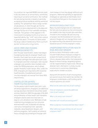Incurred but not reported (IBNR) reserves need
to be calculated on an annual basis, sometimes
requiring an actuarial certification. Our method
for calculating reserves is based on generally
accepted actuarial standards and has withstood
auditing. The spreadsheet does a large number
of calculations. In short though, we find the
patterns of claims development in the data and
average that by one of four available averaging
methods. This pattern is then applied to the
more recent incomplete months to arrive at an
expected liability. Our “sniff” test is that medical
is generally about 1.5 months of claims while
the drug is about 2 weeks since there is a much
quicker turnaround on drug claims.
AVOID STATE AND FEDERAL
MANDATED BENEFITS
Over the past several years, states have begun
mandating very specific employer health care
benefits. Each state has its own unique list of
mandated coverages that add significant costs
to employers and their employees. Self-insured
employers can avoid the state mandate costs
under the ERISA preemption, which allows
greater flexibility in plan design. Also, under the
ACA, employers are required to offer essential
health benefits. Grandfathered and self-
insured employers are exempt from these ACA
requirements.
CAPITALIZE ON SAVINGS
FROM POSITIVE EXPERIENCE
For the years in which health care claim costs
are below expectations, employers can add those
savings directly to the bottom line of their profit
and loss statement. With the passage of the ACA
and proliferation of state health care mandates,
employers are focused more than ever on
ways to curb utilization costs. Methods include
implementing strategies such as consumer
directed health care, increased cost sharing,
claim price transparency tools, specialty
networks, value-based plan designs, and
wellness programs. Self-funding can enhance
these strategies by providing an employer with
more leeway on how they design and fund such
programs. Additional spending on appropriate
strategies can generate an identifiable return
on investment that goes to the employer and
not the insurer.
BROKER/CONSULTANT FEES
Many insured employers do not understand
the full cost of an advisor as the commissions
are loaded in the fully insured rates and often
invisible to the employer. By self-insuring,
employers see the breakdown of costs their
advisors charge and can manage those costs
by implementing a fee-based or commission-
based structure to fit the employer’s needs.
UNDERSTAND POPULATION HEALTH
RISK AND COST DRIVERS
Access to claim information under a self-
insured model allows employers to begin to
analyze the health conditions and high-cost
chronic disease states within their population.
Based on these findings, targeted programs
can be implemented to impact costs. Obtaining
detailed claim information in a fully insured
environment is sometimes challenging,
especially for smaller accounts.
Along with the benefits of self-insuring there
are several issues that need to be clarified. As
employers contemplate a self-funding option,
several questions are raised:
What are the additional risks of self-funding?
How can employers control the additional
risks of self-funding?
What is the worst case scenario?
How does self-insured accounting work?
What is stop loss insurance and how does it work?
What additional responsibilities do self-insured
employers have?
6
 