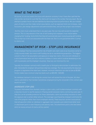 WHAT IS THE RISK?
Of course, no one can predict the future with absolute certainty. In fact I have often said that the
only number we know for sure that the claims will not equal is the number that we project. But we
attempt to predict future risk and liabilities by observing historical performance. We use multiple
years of claims cost then make certain assumptions, such as expected trend cost increases, claim
fluctuation, plan design adjustments and administrative fees, and can then project costs forward.
And the client must understand that in any given year, the cost may well exceed the expected
amount. This is a key element of the risk of self-funding that employers must realize before
changing their funding. Some think that they will automatically save money by going self-funding.
This is only true in the cost associated with the fixed cost. But it is not guaranteed when it comes
to claims cost.
MANAGEMENT OF RISK – STOP LOSS INSURANCE
For an employer that has outsourced the risk of health care claim costs to an insurance carrier in
a fully insured model, the move to self-funding can be an overwhelming proposition. The biggest
concern is that of risk assumption and exposure to large loss claims. One very sick individual or
a set of premature twins can incur millions of dollars in claims which could be devastating to the
self-insured plan and the employer’s business. Stop loss can minimize this risk.
Typically, the employer contracts with a health plan or third party administrator to administer the
plan. Generally the employer will purchase stop loss coverage. The risk assumed by the stop loss
program is regulated at the state level. However, minimum retentions can start as low as $5,000.
Certain states have minimum stop loss levels such as $20,000 - $30,000.
No individual claimant’s cost during the contract term will exceed the limit of the plan. All other
claims submitted on that member (sometimes employee) during the remainder of the contract year
would not count.
AGGREGATE STOP LOSS
To protect themselves from dramatic swings in claim costs, a self-funded employer contracts with
a stop loss insurer to cap the exposure of having overall excessive claims cost during a plan year. A
stop loss carrier provides protection for these catastrophic claims by providing insurance to cover
the exposure over a certain dollar amount. The coverage is purchased by employers and funds the
risk of the program rather than insure employers directly. These stop loss carriers issue policies
that will pay when either an individual or aggregate claim exceeds a pre-determined dollar level
or attachment point to cover frequency and severity risks. The attachment point is the level above
which an excess amount of claims will be covered.
7
 