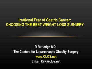 Irrational Fear of Gastric Cancer: CHOOSING THE BEST WEIGHT LOSS SURGERY R Rutledge MD,  The Centers for Laparoscopic Obesity Surgery www.CLOS.net Email: DrR@clos.net 