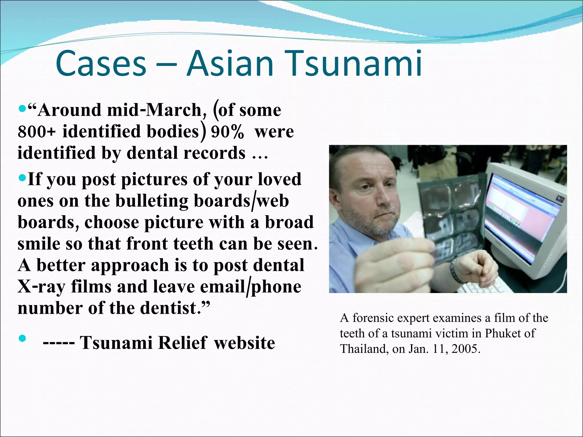 Cases – Asian Tsunami “ Around mid-March, (of some 800+ identified bodies) 90% were identified by dental records …  If you post pictures of your loved ones on the bulleting boards/web boards, choose picture with a broad smile so that front teeth can be seen. A better approach is to post dental X-ray films and leave email/phone number of the dentist.”  ----- Tsunami Relief   website A forensic expert examines a film of the teeth of a tsunami victim in Phuket of Thailand, on Jan. 11, 2005. 