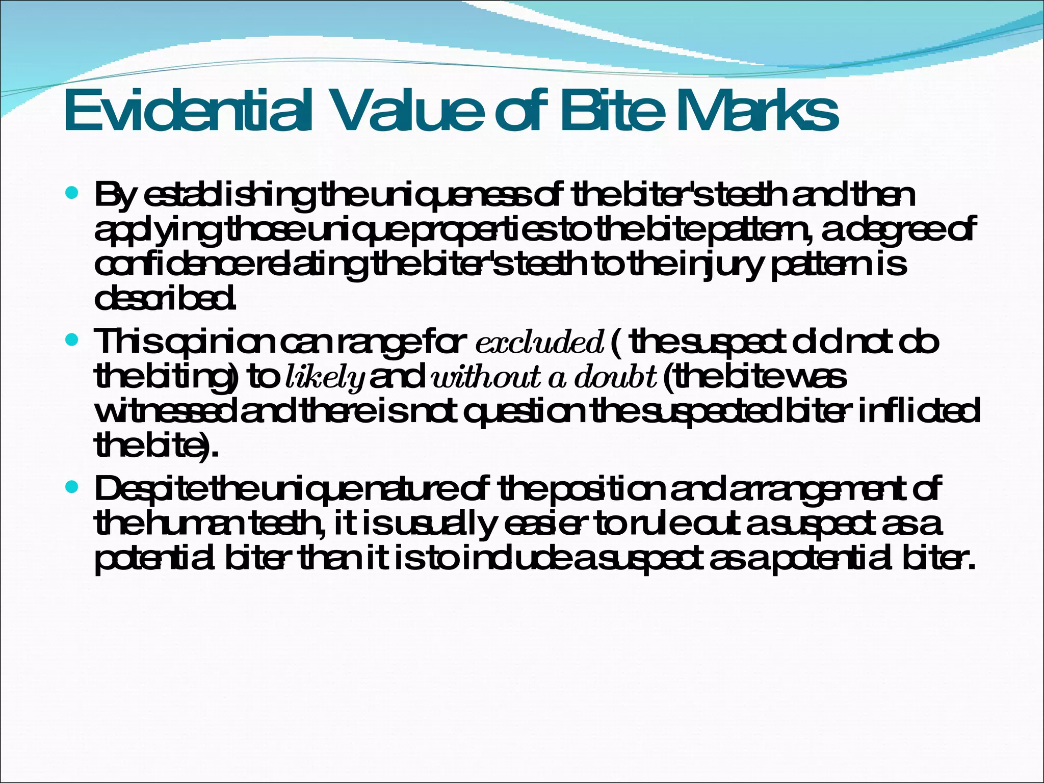 Evidential Value of Bite Marks By establishing the uniqueness of the biter's teeth and then applying those unique properties to the bite pattern, a degree of confidence relating the biter's teeth to the injury pattern is described.  This opinion can range for  excluded  ( the suspect did not do the biting) to  likely  and  without a doubt  (the bite was witnessed and there is not question the suspected biter inflicted the bite).  Despite the unique nature of the position and arrangement of the human teeth, it is usually easier to rule out a suspect as a potential biter than it is to include a suspect as a potential biter.  