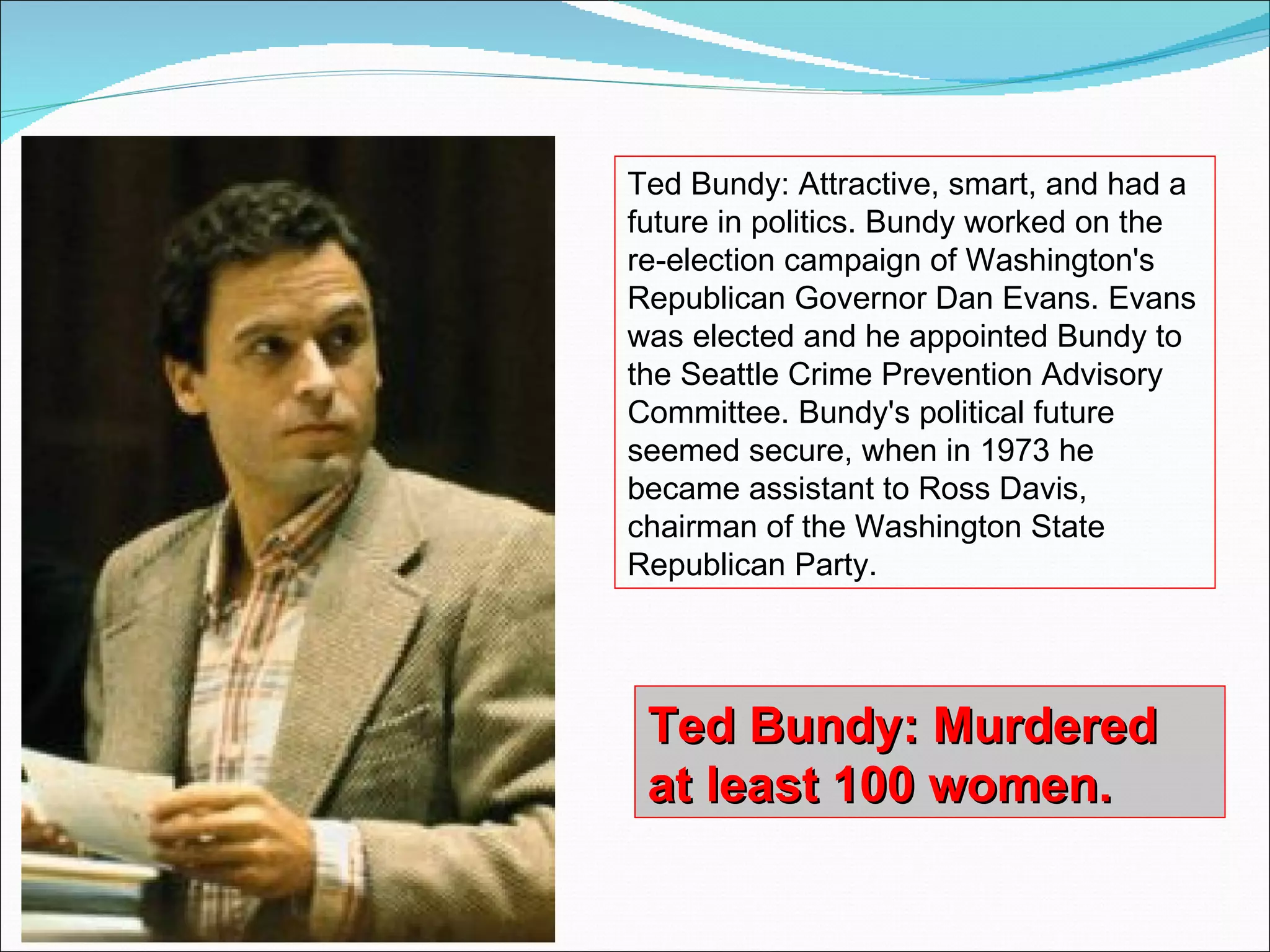 Ted Bundy: Murdered at least 100 women. Ted Bundy: Attractive, smart, and had a future in politics. Bundy worked on the re-election campaign of Washington's Republican Governor Dan Evans. Evans was elected and he appointed Bundy to the Seattle Crime Prevention Advisory Committee. Bundy's political future seemed secure, when in 1973 he became assistant to Ross Davis, chairman of the Washington State Republican Party.  