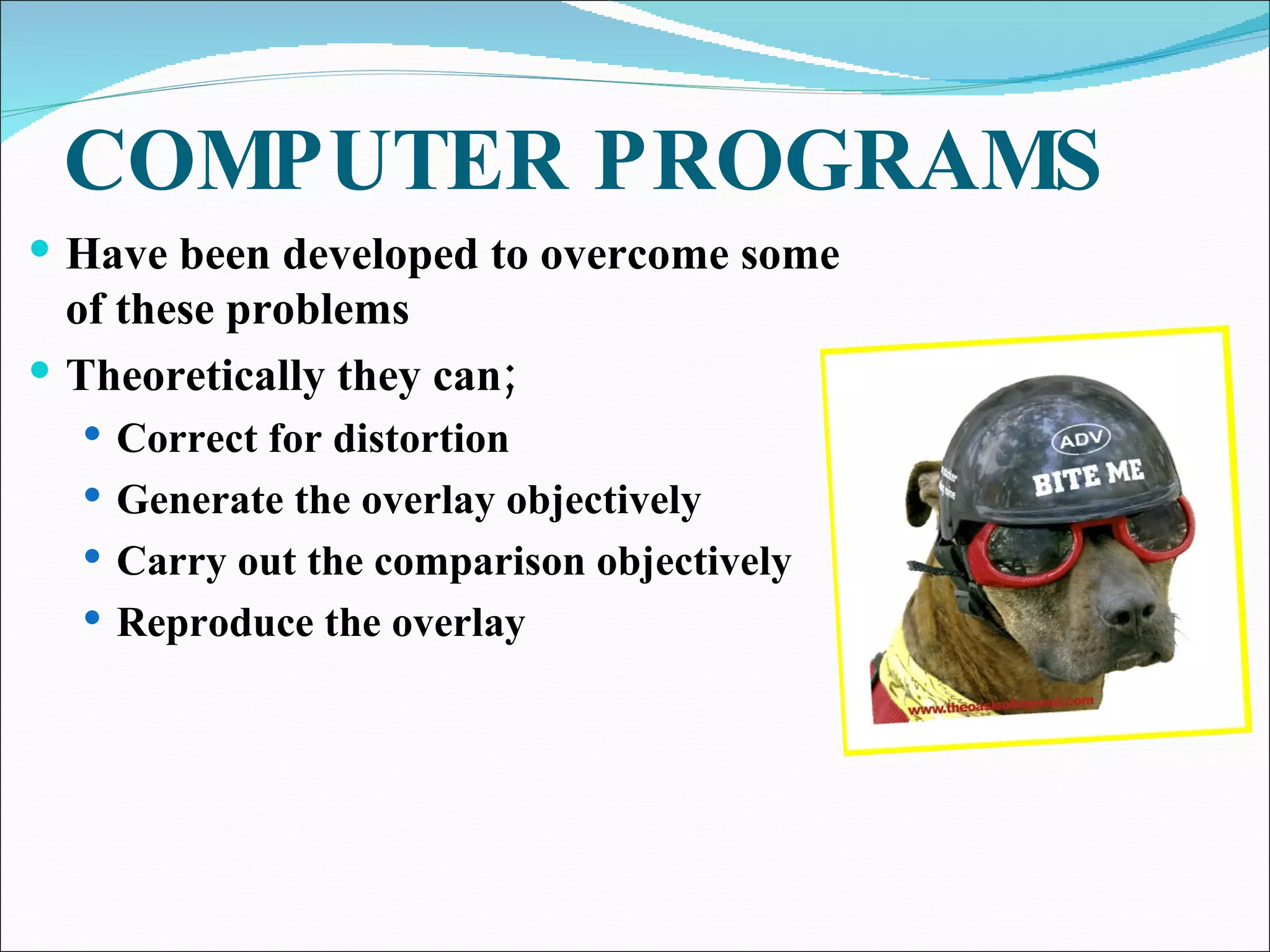 COMPUTER PROGRAMS Have been developed to overcome some of these problems Theoretically they can; Correct for distortion Generate the overlay objectively Carry out the comparison objectively Reproduce the overlay 