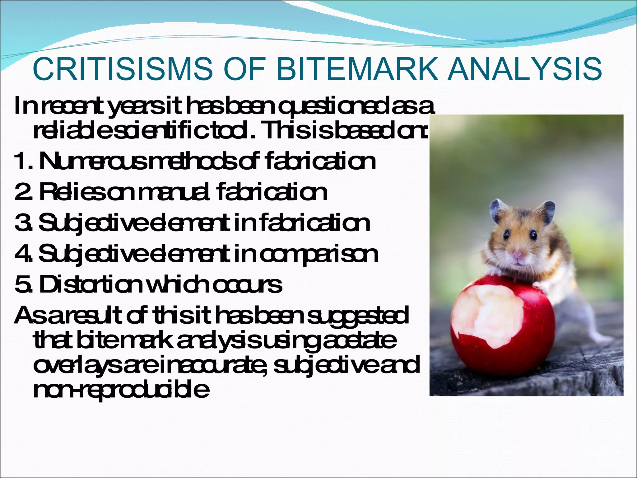 CRITISISMS OF BITEMARK ANALYSIS In recent years it has been questioned as a reliable scientific tool. This is based on: 1. Numerous methods of fabrication 2. Relies on manual fabrication 3. Subjective element in fabrication 4. Subjective element in comparison 5. Distortion which occurs As a result of this it has been suggested that bite mark analysis using acetate overlays are inaccurate, subjective and non-reproducible 
