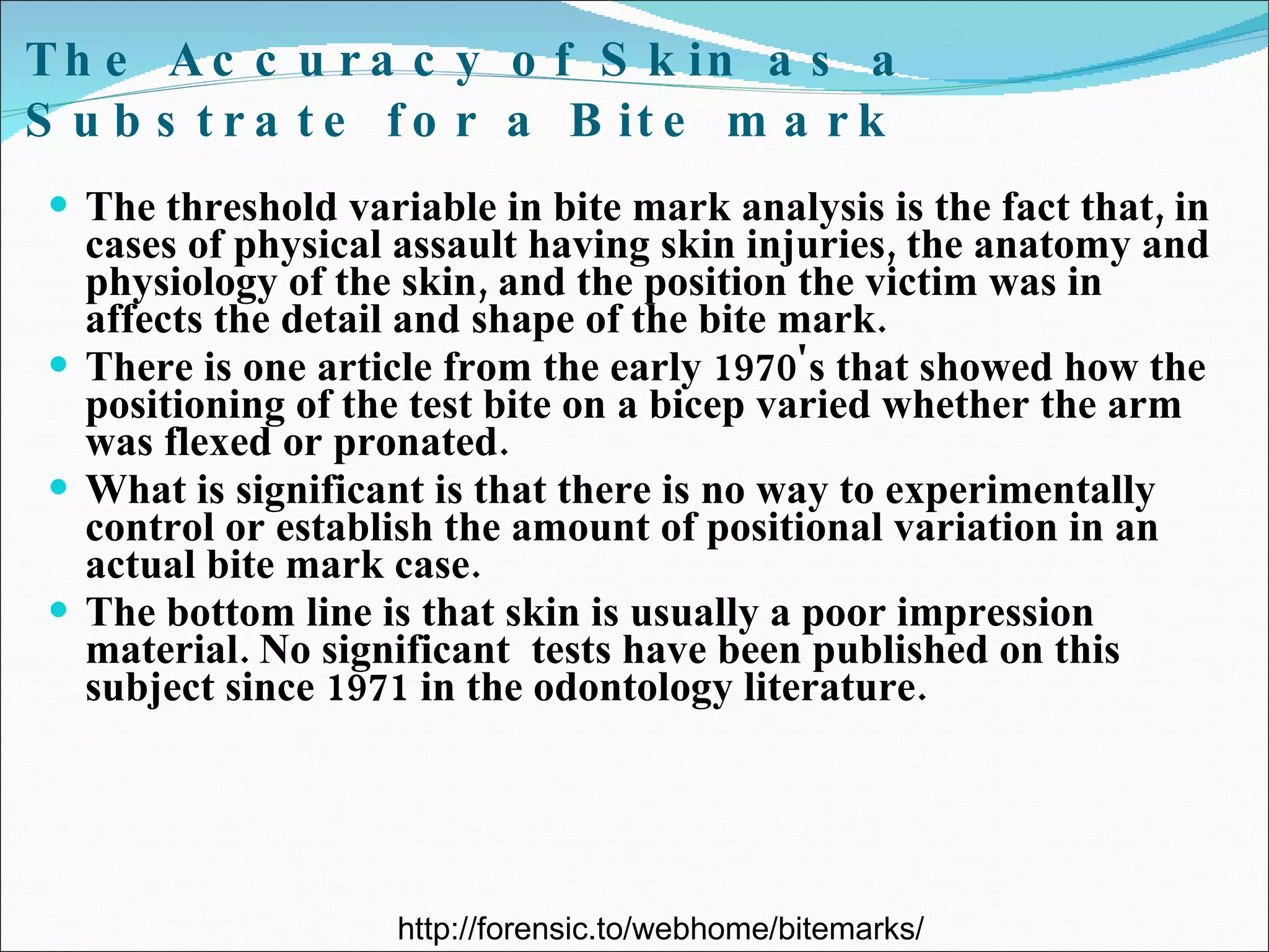 The Accuracy of Skin as a Substrate for a Bite mark The threshold variable in bite mark analysis is the fact that, in cases of physical assault having skin injuries, the anatomy and physiology of the skin, and the position the victim was in affects the detail and shape of the bite mark. There is one article from the early 1970's that showed how the positioning of the test bite on a bicep varied whether the arm was flexed or pronated.  What is significant is that there is no way to experimentally control or establish the amount of positional variation in an actual bite mark case.  The bottom line is that skin is usually a poor impression material. No significant  tests have been published on this subject since 1971 in the odontology literature. http://forensic.to/webhome/bitemarks/ 