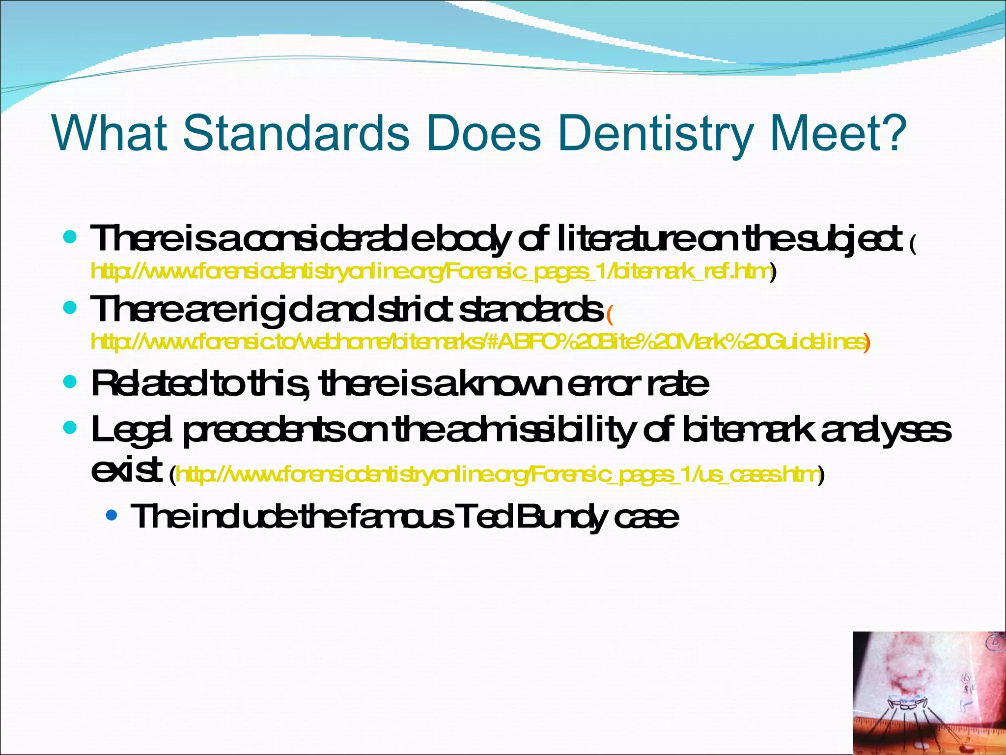 What Standards Does Dentistry Meet? There is a considerable body of literature on the subject  ( http://www.forensicdentistryonline.org/Forensic_pages_1/bitemark_ref.htm ) There are rigid and strict standards  ( http://www.forensic.to/webhome/bitemarks/#ABFO%20Bite%20Mark%20Guidelines ) Related to this, there is a known error rate Legal precedents on the admissibility of bitemark analyses exist  ( http://www.forensicdentistryonline.org/Forensic_pages_1/us_cases.htm ) The include the famous Ted Bundy case 