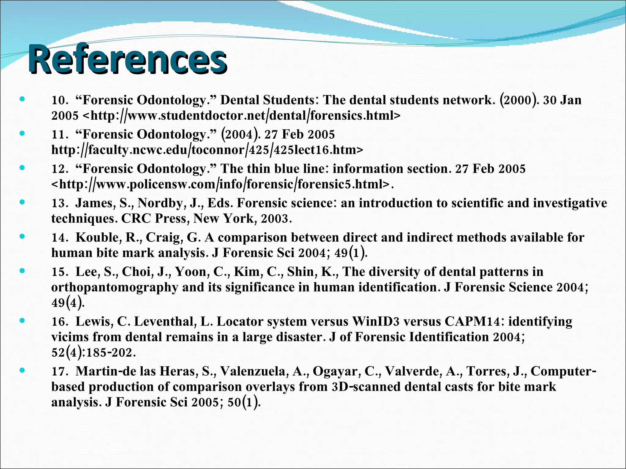 References 10.  “Forensic Odontology.” Dental Students: The dental students network. (2000). 30 Jan 2005 <http://www.studentdoctor.net/dental/forensics.html> 11.  “Forensic Odontology.” (2004). 27 Feb 2005 http://faculty.ncwc.edu/toconnor/425/425lect16.htm> 12.  “Forensic Odontology.” The thin blue line: information section. 27 Feb 2005 <http://www.policensw.com/info/forensic/forensic5.html>. 13.  James, S., Nordby, J., Eds. Forensic science: an introduction to scientific and investigative techniques. CRC Press, New York, 2003. 14.  Kouble, R., Craig, G. A comparison between direct and indirect methods available for human bite mark analysis. J Forensic Sci 2004; 49(1). 15.  Lee, S., Choi, J., Yoon, C., Kim, C., Shin, K., The diversity of dental patterns in orthopantomography and its significance in human identification. J Forensic Science 2004; 49(4). 16.  Lewis, C. Leventhal, L. Locator system versus WinID3 versus CAPM14: identifying vicims from dental remains in a large disaster. J of Forensic Identification 2004; 52(4):185-202. 17.  Martin-de las Heras, S., Valenzuela, A., Ogayar, C., Valverde, A., Torres, J., Computer-based production of comparison overlays from 3D-scanned dental casts for bite mark analysis. J Forensic Sci 2005; 50(1). 