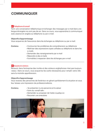 3
	A	 Telephone & email
Tenir une conversation téléphonique et écrire des e-mails en anglais peut parfois
relever du défi. Dans ce cours, vos collaborateurs apprennent à maîtriser la communi-
cation en anglais au téléphone ou par écrit.
Objectifs d’apprentissage 	
Votre équipe acquiert de l’assurance dans les échanges téléphoniques et par voie
électronique.
Contenu	 –	Contourner les problèmes de compréhension au téléphone
			 –	Maîtriser des expressions types utilisées au téléphone et dans les
				 e-mails
			 –	Demander des renseignements par e-mail
			 –	Répondre à des e-mails
			 –	Respecter les formalités dans les échanges par e-mail
	B	 Guests & visitors
Recevoir des invités anglophones dans sa propre entreprise n’est pas toujours «easy».
Dans ce cours, vos collaborateurs acquièrent les outils nécessaires pour se sentir à
l’aise dans cette situation.
Objectifs d’apprentissage	
Vos collaborateurs accueillent les visiteurs dans les règles de l’art et donnent une
impression très professionnelle.
Contenu	 – Se présenter à une personne et la saluer
			 –	Maîtriser le «small talk»
			 –	Demander ou proposer de l’aide à quelqu’un
			 –	Raconter une anecdote
Communiquer
 