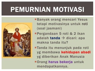 PEMURNIAN MOTIVASI
     Banyak orang mencari Yesus
      tetapi motivasinya untuk roti
      (soal jasmani)
     Pergandaan 5 roti & 2 ikan
      adalah tanda  dicari: apa
      makna tanda itu?
     Tanda itu menunjuk pada roti
      yg membawa kehidupan abadi
      yg diberikan Anak Manusia
     Orang harus bekerja untuk
      mendapatkannya.
 