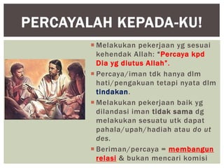 PERCAYALAH KEPADA-KU!
         Melakukan pekerjaan yg sesuai
          kehendak Allah: “Percaya kpd
          Dia yg diutus Allah”.
         Percaya/iman tdk hanya dlm
          hati/pengakuan tetapi nyata dlm
          tindakan.
         Melakukan pekerjaan baik yg
          dilandasi iman tidak sama dg
          melakukan sesuatu utk dapat
          pahala/upah/hadiah atau do ut
          des.
         Beriman/percaya = membangun
          relasi & bukan mencari komisi
 