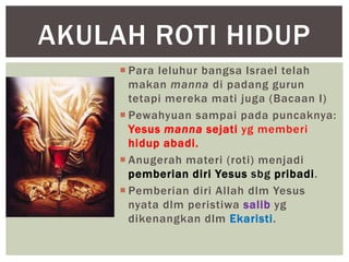 AKULAH ROTI HIDUP
      Para leluhur bangsa Israel telah
       makan manna di padang gurun
       tetapi mereka mati juga (Bacaan I)
      Pewahyuan sampai pada puncaknya:
       Yesus manna sejati yg memberi
       hidup abadi.
      Anugerah materi (roti) menjadi
       pemberian diri Yesus sbg pribadi.
      Pemberian diri Allah dlm Yesus
       nyata dlm peristiwa salib yg
       dikenangkan dlm Ekaristi.
 