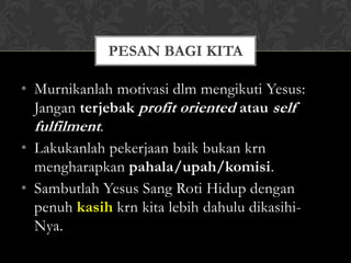 PESAN BAGI KITA

• Murnikanlah motivasi dlm mengikuti Yesus:
  Jangan terjebak profit oriented atau self
  fulfilment.
• Lakukanlah pekerjaan baik bukan krn
  mengharapkan pahala/upah/komisi.
• Sambutlah Yesus Sang Roti Hidup dengan
  penuh kasih krn kita lebih dahulu dikasihi-
  Nya.
 