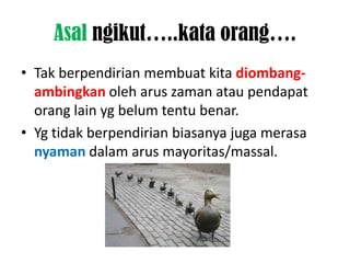 Asal ngikut…..kata orang….
• Tak berpendirian membuat kita diombang-
  ambingkan oleh arus zaman atau pendapat
  orang lain yg belum tentu benar.
• Yg tidak berpendirian biasanya juga merasa
  nyaman dalam arus mayoritas/massal.
 