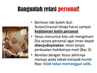 Bangunlah relasi personal!

     • Beriman tdk boleh ikut-
       ikutan/massal tetapi harus sampai
       kedalaman batin personal.
     • Yesus menuntut kita utk mengimani
       Dia secara personal agar iman dapat
       diwujudnyatakan: Iman tanpa
       perbuatan hakikatnya mati (Bac II).
     • Berelasi dengan Yesus akhirnya
       menuju pada tekad menjadi murid-
       Nya: tidak takut memanggul salib.
 
