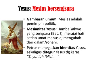 Yesus: Mesias bersengsara
  • Gambaran umum: Mesias adalah
    pemimpin politik,
  • Mesianitas Yesus: Hamba Yahwe
    yang sengsara (Bac. I), merajai hati
    setiap umat manusia; mengubah
    dari dalam/rohani.
  • Petrus menegaskan identitas Yesus,
    sekaligus ditegur Yesus dg keras:
    “Enyahlah Iblis!.....”
 