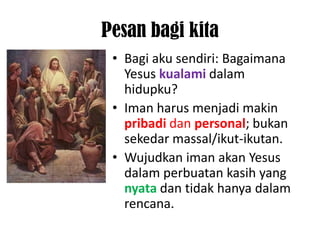 Pesan bagi kita
 • Bagi aku sendiri: Bagaimana
   Yesus kualami dalam
   hidupku?
 • Iman harus menjadi makin
   pribadi dan personal; bukan
   sekedar massal/ikut-ikutan.
 • Wujudkan iman akan Yesus
   dalam perbuatan kasih yang
   nyata dan tidak hanya dalam
   rencana.
 