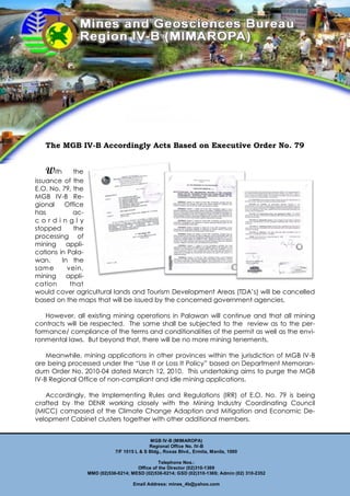 The MGB IV-B Accordingly Acts Based on Executive Order No. 79


   With      the
issuance of the
E.O. No. 79, the
MGB IV-B Re-
gional    Office
has          ac-
cordingl y
stopped      the
processing of
mining appli-
cations in Pala-
wan.     In the
sam e      vein,
mining appli-
cation      that
would cover agricultural lands and Tourism Development Areas (TDA’s) will be cancelled
based on the maps that will be issued by the concerned government agencies.

   However, all existing mining operations in Palawan will continue and that all mining
contracts will be respected. The same shall be subjected to the review as to the per-
formance/ compliance of the terms and conditionalities of the permit as well as the envi-
ronmental laws. But beyond that, there will be no more mining tenements.

    Meanwhile, mining applications in other provinces within the jurisdiction of MGB IV-B
are being processed under the “Use It or Loss It Policy” based on Department Memoran-
dum Order No. 2010-04 dated March 12, 2010. This undertaking aims to purge the MGB
IV-B Regional Office of non-compliant and idle mining applications.

   Accordingly, the Implementing Rules and Regulations (IRR) of E.O. No. 79 is being
crafted by the DENR working closely with the Mining Industry Coordinating Council
(MICC) composed of the Climate Change Adaption and Mitigation and Economic De-
velopment Cabinet clusters together with other additional members.


                                           MGB IV-B (MIMAROPA)
                                          Regional Office No. IV-B
                           7/F 1515 L & S Bldg., Roxas Blvd., Ermita, Manila, 1000

                                              Telephone Nos.:
                                    Office of the Director (02)310-1369
                MMD (02)536-0214; MESD (02)536-0214; GSD (02)310-1369; Admin (02) 310-2352

                                   Email Address: mines_4b@yahoo.com
 