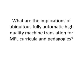 What are the implications of
ubiquitous fully automatic high
quality machine translation for
MFL curricula and pedagogies?
 