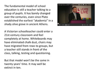 The fundamental model of school
education is still a teacher talking to a
group of pupils. It has barely changed
over the centuries, even since Plato
established the earliest “akademia” in a
shady olive grove in ancient Athens.

A Victorian schoolteacher could enter a
21st century classroom and feel
completely at home. Whiteboards may
have eliminated chalk dust, chairs may
have migrated from rows to groups, but
a teacher still stands in front of the
class, talking, testing and questioning.

But that model won’t be the same in
twenty years’ time. It may well be
extinct in ten.
 