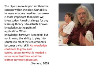The pipe is more important than the
content within the pipe. Our ability
to learn what we need for tomorrow
is more important than what we
know today. A real challenge for any
learning theory is to actuate known
knowledge at the point of
application. When
knowledge, however, is needed, but
not known, the ability to plug into
sources to meet the requirements
becomes a vital skill. As knowledge
continues to grow and
evolve, access to what is needed is
more important than what the
learner currently possesses.
                        Siemens, 2005
 
