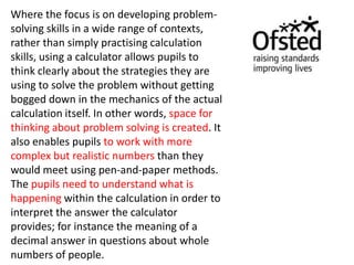 Where the focus is on developing problem-
solving skills in a wide range of contexts,
rather than simply practising calculation
skills, using a calculator allows pupils to
think clearly about the strategies they are
using to solve the problem without getting
bogged down in the mechanics of the actual
calculation itself. In other words, space for
thinking about problem solving is created. It
also enables pupils to work with more
complex but realistic numbers than they
would meet using pen-and-paper methods.
The pupils need to understand what is
happening within the calculation in order to
interpret the answer the calculator
provides; for instance the meaning of a
decimal answer in questions about whole
numbers of people.
 