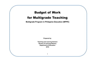 Budget of Work
for Multigrade Teaching
Multigrade Program in Philippine Education (MPPE)
Prepared by:
Teaching and Learning Division
Bureau of Learning Delivery
Department of Education
2016
i
 