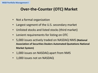 MGB Portfolio Management I 
Over-the-Counter (OTC) Market 
• Not a formal organization 
• Largest segment of the U.S. secondary market 
• Unlisted stocks and listed stocks (third market) 
• Lenient requirements for listing on OTC 
• 5,000 issues actively traded on NASDAQ NMS (National 
Association of Securities Dealers Automated Quotations National 
Market System) 
• 1,000 issues on NASDAQ apart from NMS 
• 1,000 issues not on NASDAQ 
 