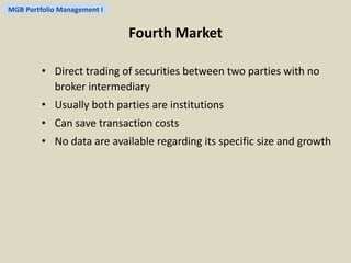 MGB Portfolio Management I 
Fourth Market 
• Direct trading of securities between two parties with no 
broker intermediary 
• Usually both parties are institutions 
• Can save transaction costs 
• No data are available regarding its specific size and growth 
 