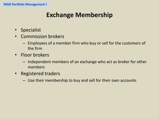 MGB Portfolio Management I 
Exchange Membership 
• Specialist 
• Commission brokers 
– Employees of a member firm who buy or sell for the customers of 
the firm 
• Floor brokers 
– Independent members of an exchange who act as broker for other 
members 
• Registered traders 
– Use their membership to buy and sell for their own accounts 
 