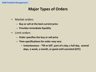 MGB Portfolio Management I 
Major Types of Orders 
• Market orders 
– Buy or sell at the best current price 
– Provides immediate liquidity 
• Limit orders 
– Order specifies the buy or sell price 
– Time specifications for order may vary 
• Instantaneous - “fill or kill”, part of a day, a full day, several 
days, a week, a month, or good until canceled (GTC) 
 