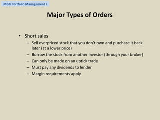 MGB Portfolio Management I 
Major Types of Orders 
• Short sales 
– Sell overpriced stock that you don’t own and purchase it back 
later (at a lower price) 
– Borrow the stock from another investor (through your broker) 
– Can only be made on an uptick trade 
– Must pay any dividends to lender 
– Margin requirements apply 
 