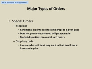 MGB Portfolio Management I 
Major Types of Orders 
• Special Orders 
– Stop loss 
• Conditional order to sell stock if it drops to a given price 
• Does not guarantee price you will get upon sale 
• Market disruptions can cancel such orders 
– Stop buy order 
• Investor who sold short may want to limit loss if stock 
increases in price 
 