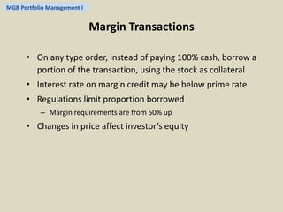 MGB Portfolio Management I 
Margin Transactions 
• On any type order, instead of paying 100% cash, borrow a 
portion of the transaction, using the stock as collateral 
• Interest rate on margin credit may be below prime rate 
• Regulations limit proportion borrowed 
– Margin requirements are from 50% up 
• Changes in price affect investor’s equity 
 