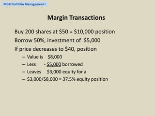 MGB Portfolio Management I 
Margin Transactions 
Buy 200 shares at $50 = $10,000 position 
Borrow 50%, investment of $5,000 
If price decreases to $40, position 
– Value is $8,000 
– Less - $5,000 borrowed 
– Leaves $3,000 equity for a 
– $3,000/$8,000 = 37.5% equity position 
 