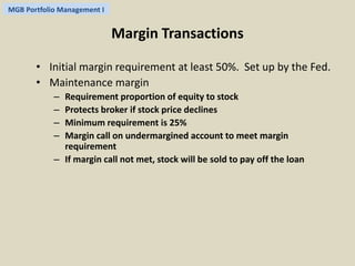 MGB Portfolio Management I 
Margin Transactions 
• Initial margin requirement at least 50%. Set up by the Fed. 
• Maintenance margin 
– Requirement proportion of equity to stock 
– Protects broker if stock price declines 
– Minimum requirement is 25% 
– Margin call on undermargined account to meet margin 
requirement 
– If margin call not met, stock will be sold to pay off the loan 
 