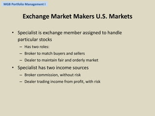 MGB Portfolio Management I 
Exchange Market Makers U.S. Markets 
• Specialist is exchange member assigned to handle 
particular stocks 
– Has two roles: 
– Broker to match buyers and sellers 
– Dealer to maintain fair and orderly market 
• Specialist has two income sources 
– Broker commission, without risk 
– Dealer trading income from profit, with risk 
 