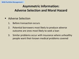 MGB Portfolio Management I 
Asymmetric Information: 
Adverse Selection and Moral Hazard 
 Adverse Selection 
1. Before transaction occurs 
2. Potential borrowers most likely to produce adverse 
outcome are ones most likely to seek a loan 
3. Similar problems occur with insurance where unhealthy 
people want their known medical problems covered 
 