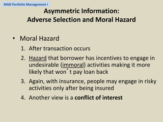 MGB Portfolio Management I 
Asymmetric Information: 
Adverse Selection and Moral Hazard 
• Moral Hazard 
1. After transaction occurs 
2. Hazard that borrower has incentives to engage in 
undesirable (immoral) activities making it more 
likely that won’t pay loan back 
3. Again, with insurance, people may engage in risky 
activities only after being insured 
4. Another view is a conflict of interest 
 