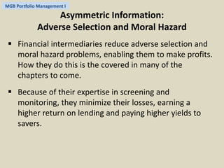 MGB Portfolio Management I 
Asymmetric Information: 
Adverse Selection and Moral Hazard 
 Financial intermediaries reduce adverse selection and 
moral hazard problems, enabling them to make profits. 
How they do this is the covered in many of the 
chapters to come. 
 Because of their expertise in screening and 
monitoring, they minimize their losses, earning a 
higher return on lending and paying higher yields to 
savers. 
 