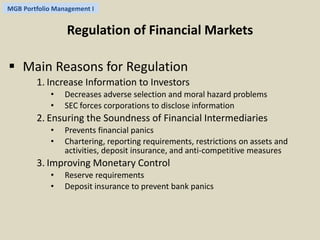 MGB Portfolio Management I 
Regulation of Financial Markets 
 Main Reasons for Regulation 
1. Increase Information to Investors 
• Decreases adverse selection and moral hazard problems 
• SEC forces corporations to disclose information 
2. Ensuring the Soundness of Financial Intermediaries 
• Prevents financial panics 
• Chartering, reporting requirements, restrictions on assets and 
activities, deposit insurance, and anti-competitive measures 
3. Improving Monetary Control 
• Reserve requirements 
• Deposit insurance to prevent bank panics 
 