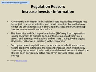 MGB Portfolio Management I 
Regulation Reason: 
Increase Investor Information 
• Asymmetric information in financial markets means that investors may 
be subject to adverse selection and moral hazard problems that may 
hinder the efficient operation of financial markets and may also keep 
investors away from financial markets 
• The Securities and Exchange Commission (SEC) requires corporations 
issuing securities to disclose certain information about their sales, 
assets, and earnings to the public and restricts trading by the largest 
stockholders (known as insiders) in the corporation 
• Such government regulation can reduce adverse selection and moral 
hazard problems in financial markets and increase their efficiency by 
increasing the amount of information available to investors. Indeed, the 
SEC has been particularly active recently in pursuing illegal insider 
trading. 
SEC home page http://www.sec.gov 
 