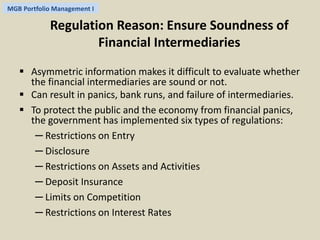 MGB Portfolio Management I 
Regulation Reason: Ensure Soundness of 
Financial Intermediaries 
 Asymmetric information makes it difficult to evaluate whether 
the financial intermediaries are sound or not. 
 Can result in panics, bank runs, and failure of intermediaries. 
 To protect the public and the economy from financial panics, 
the government has implemented six types of regulations: 
─ Restrictions on Entry 
─ Disclosure 
─ Restrictions on Assets and Activities 
─ Deposit Insurance 
─ Limits on Competition 
─ Restrictions on Interest Rates 
 