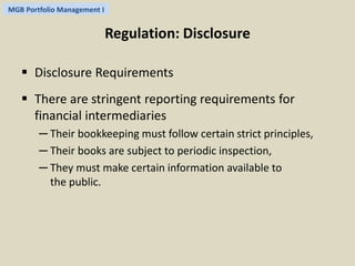 MGB Portfolio Management I 
Regulation: Disclosure 
 Disclosure Requirements 
 There are stringent reporting requirements for 
financial intermediaries 
─ Their bookkeeping must follow certain strict principles, 
─ Their books are subject to periodic inspection, 
─ They must make certain information available to 
the public. 
 