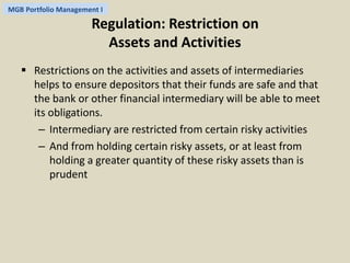 MGB Portfolio Management I 
Regulation: Restriction on 
Assets and Activities 
 Restrictions on the activities and assets of intermediaries 
helps to ensure depositors that their funds are safe and that 
the bank or other financial intermediary will be able to meet 
its obligations. 
– Intermediary are restricted from certain risky activities 
– And from holding certain risky assets, or at least from 
holding a greater quantity of these risky assets than is 
prudent 
 