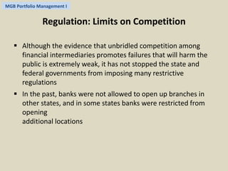 MGB Portfolio Management I 
Regulation: Limits on Competition 
 Although the evidence that unbridled competition among 
financial intermediaries promotes failures that will harm the 
public is extremely weak, it has not stopped the state and 
federal governments from imposing many restrictive 
regulations 
 In the past, banks were not allowed to open up branches in 
other states, and in some states banks were restricted from 
opening 
additional locations 
 